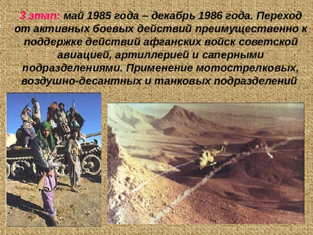 3 этап: май 1985 года – декабрь 1986 года. Переход от активных боевых действий преимущественно к поддержке действий афганских войск советской авиацией, артиллерией и саперными подразделениями. Применение мотострелковых, воздушно-десантных и танковых подразделений