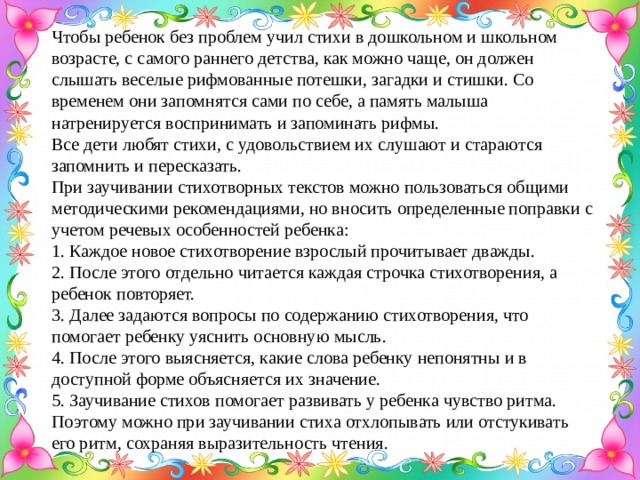 Чтобы ребенок без проблем учил стихи в дошкольном и школьном возрасте, с самого раннего детства, как можно чаще, он должен слышать веселые рифмованные потешки, загадки и стишки. Со временем они запомнятся сами по себе, а память малыша натренируется воспринимать и запоминать рифмы. Все дети любят стихи, с удовольствием их слушают и стараются запомнить и пересказать. При заучивании стихотворных текстов можно пользоваться общими методическими рекомендациями, но вносить определенные поправки с учетом речевых особенностей ребенка:  1. Каждое новое стихотворение взрослый прочитывает дважды.  2. После этого отдельно читается каждая строчка стихотворения, а ребенок повторяет.  3. Далее задаются вопросы по содержанию стихотворения, что помогает ребенку уяснить основную мысль.  4. После этого выясняется, какие слова ребенку непонятны и в доступной форме объясняется их значение.  5. Заучивание стихов помогает развивать у ребенка чувство ритма. Поэтому можно при заучивании стиха отхлопывать или отстукивать его ритм, сохраняя выразительность чтения.