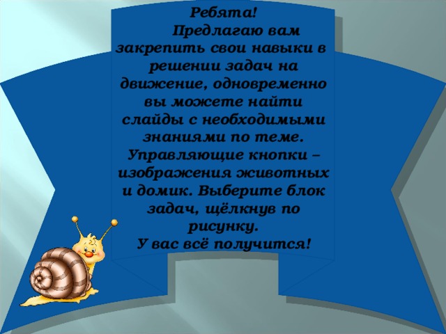 Ребята!  Предлагаю вам закрепить свои навыки в решении задач на движение, одновременно вы можете найти слайды с необходимыми знаниями по теме. Управляющие кнопки – изображения животных и домик. Выберите блок задач, щёлкнув по рисунку. У вас всё получится!