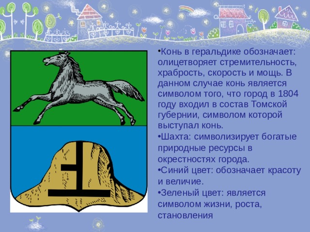 Конь в геральдике обозначает: олицетворяет стремительность, храбрость, скорость и мощь. В данном случае конь является символом того, что город в 1804 году входил в состав Томской губернии, символом которой выступал конь. Шахта:  символизирует богатые природные ресурсы в окрестностях города. Синий цвет:  обозначает красоту и величие. Зеленый цвет: является символом жизни, роста, становления