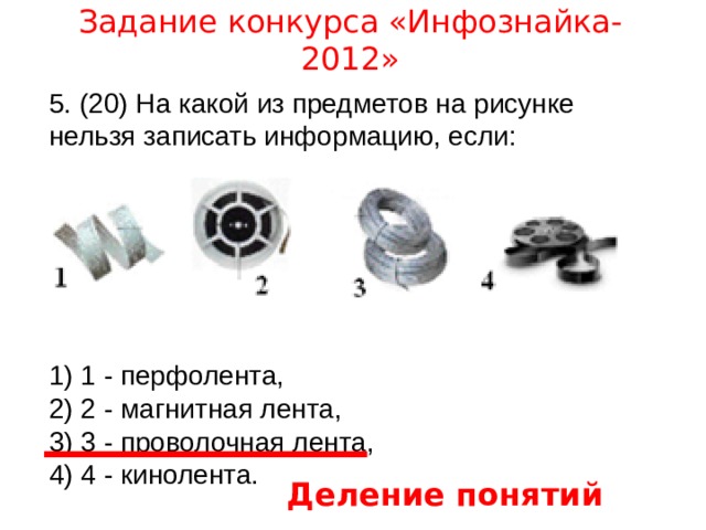 Задание конкурса «Инфознайка-2012» 5. (20) На какой из предметов на рисунке нельзя записать информацию, если: 1) 1 - перфолента, 2) 2 - магнитная лента, 3) 3 - проволочная лента, 4) 4 - кинолента. Деление понятий