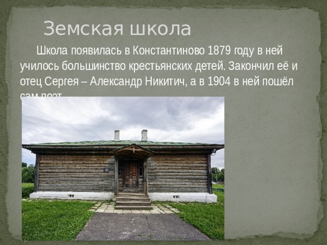 Земская школа  Школа появилась в Константиново 1879 году в ней училось большинство крестьянских детей. Закончил её и отец Сергея – Александр Никитич, а в 1904 в ней пошёл сам поэт .