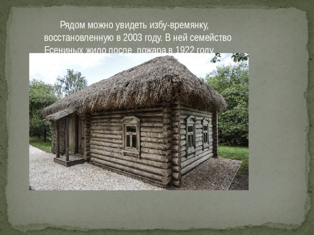 Рядом можно увидеть избу-времянку, восстановленную в 2003 году. В ней семейство Есениных жило после пожара в 1922 году.