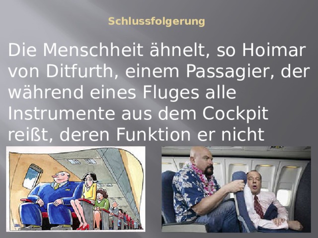 Schlussfolgerung   Die Menschheit ähnelt, so Hoimar von Ditfurth, einem Passagier, der während eines Fluges alle Instrumente aus dem Cockpit reißt, deren Funktion er nicht erkennen kann.