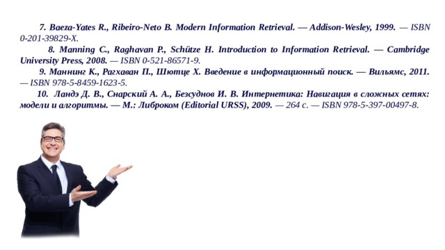 7. Baeza-Yates R., Ribeiro-Neto B. Modern Information Retrieval. — Addison-Wesley, 1999. — ISBN 0-201-39829-X.  8. Manning C., Raghavan P., Schütze H. Introduction to Information Retrieval. — Cambridge University Press, 2008. — ISBN 0-521-86571-9.  9. Маннинг К., Рагхаван П., Шютце Х. Введение в информационный поиск. — Вильямс, 2011. — ISBN 978-5-8459-1623-5.  10. Ландэ Д. В., Снарский А. А., Безсуднов И. В. Интернетика: Навигация в сложных сетях: модели и алгоритмы. — M.: Либроком (Editorial URSS), 2009. — 264 с. — ISBN 978-5-397-00497-8.  7. Baeza-Yates R., Ribeiro-Neto B. Modern Information Retrieval. — Addison-Wesley, 1999. — ISBN 0-201-39829-X.  8. Manning C., Raghavan P., Schütze H. Introduction to Information Retrieval. — Cambridge University Press, 2008. — ISBN 0-521-86571-9.  9. Маннинг К., Рагхаван П., Шютце Х. Введение в информационный поиск. — Вильямс, 2011. — ISBN 978-5-8459-1623-5.  10. Ландэ Д. В., Снарский А. А., Безсуднов И. В. Интернетика: Навигация в сложных сетях: модели и алгоритмы. — M.: Либроком (Editorial URSS), 2009. — 264 с. — ISBN 978-5-397-00497-8. 32