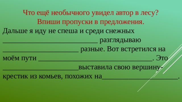Что ещё необычного увидел автор в лесу? Впиши пропуски в предложения. Дальше я иду не спеша и среди снежных _________________________ разглядываю ____________________ разные. Вот встретился на моём пути ______________________________. Это ____________________выставила свою вершину-крестик из комьев, похожих на____________________.