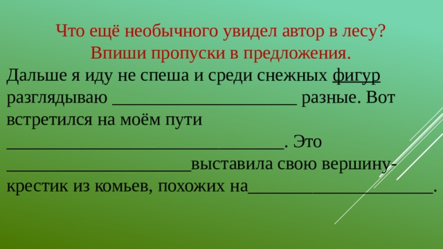 Что ещё необычного увидел автор в лесу? Впиши пропуски в предложения. Дальше я иду не спеша и среди снежных фигур разглядываю ____________________ разные. Вот встретился на моём пути ______________________________. Это ____________________выставила свою вершину-крестик из комьев, похожих на____________________.