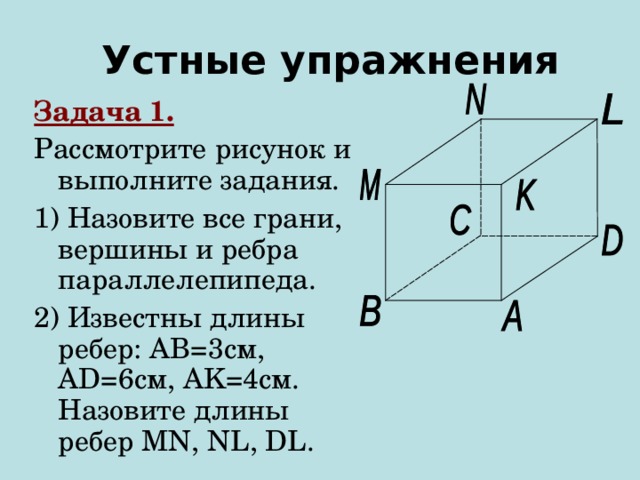 Устные упражнения Задача 1. Рассмотрите рисунок и выполните задания. 1) Назовите все грани, вершины и ребра параллелепипеда. 2) Известны длины ребер: AB =3см, AD =6см , AK=4 см. Назовите длины ребер MN, NL, DL.