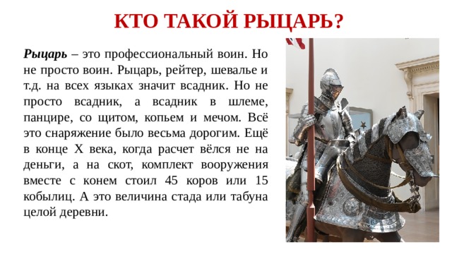 КТО ТАКОЙ РЫЦАРЬ?  Рыцарь – это профессиональный воин. Но не просто воин. Рыцарь, рейтер, шевалье и т.д. на всех языках значит всадник. Но не просто всадник, а всадник в шлеме, панцире, со щитом, копьем и мечом. Всё это снаряжение было весьма дорогим. Ещё в конце Х века, когда расчет вёлся не на деньги, а на скот, комплект вооружения вместе с конем стоил 45 коров или 15 кобылиц. А это величина стада или табуна целой деревни.