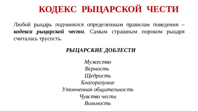 КОДЕКС РЫЦАРСКОЙ ЧЕСТИ  Любой рыцарь подчинялся определенным правилам поведения – кодекса рыцарской чести . Самым страшным пороком рыцаря считалась трусость. РЫЦАРСКИЕ ДОБЛЕСТИ Мужество Верность Щедрость Благоразумие Утонченная общительность Чувство чести Вольность