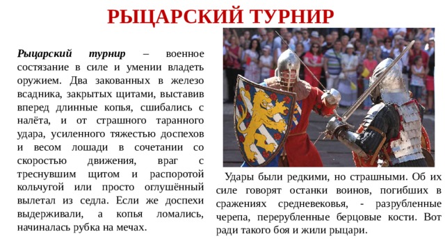 РЫЦАРСКИЙ ТУРНИР  Рыцарский турнир – военное состязание в силе и умении владеть оружием. Два закованных в железо всадника, закрытых щитами, выставив вперед длинные копья, сшибались с налёта, и от страшного таранного удара, усиленного тяжестью доспехов и весом лошади в сочетании со скоростью движения, враг с треснувшим щитом и распоротой кольчугой или просто оглушённый вылетал из седла. Если же доспехи выдерживали, а копья ломались, начиналась рубка на мечах.  Удары были редкими, но страшными. Об их силе говорят останки воинов, погибших в сражениях средневековья, - разрубленные черепа, перерубленные берцовые кости. Вот ради такого боя и жили рыцари.