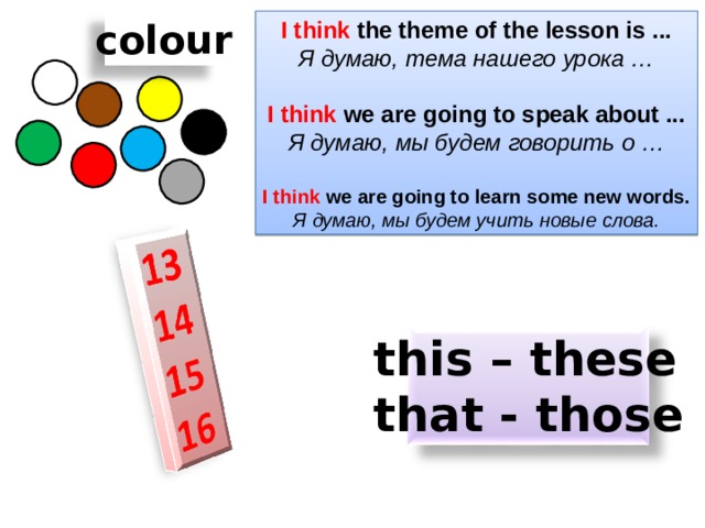 I think the theme of the lesson is ... colour Я думаю, тема нашего урока …  I think we are going to speak about ... Я думаю, мы будем говорить о …  I think we are going to learn some new words. Я думаю, мы будем учить новые слова. this – these that - those