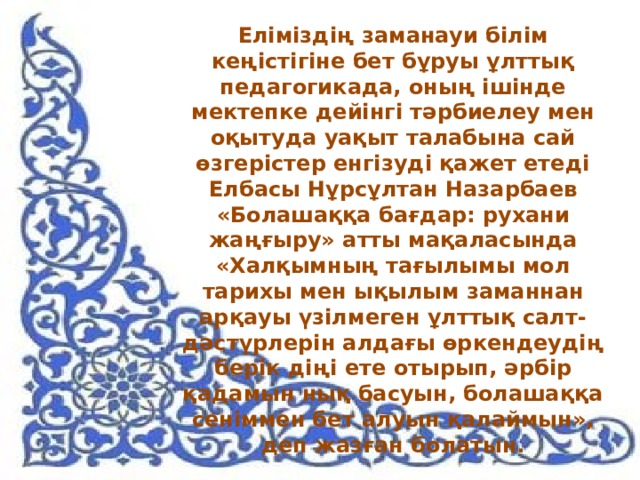 Еліміздің заманауи білім кеңістігіне бет бұруы ұлттық педагогикада, оның ішінде мектепке дейінгі тәрбиелеу мен оқытуда уақыт талабына сай өзгерістер енгізуді қажет етеді Елбасы Нұрсұлтан Назарбаев «Болашаққа бағдар: рухани жаңғыру» атты мақаласында «Халқымның тағылымы мол тарихы мен ықылым заманнан арқауы үзілмеген ұлттық салт-дәстүрлерін алдағы өркендеудің берік діңі ете отырып, әрбір қадамын нық басуын, болашаққа сеніммен бет алуын қалаймын», деп жазған болатын.