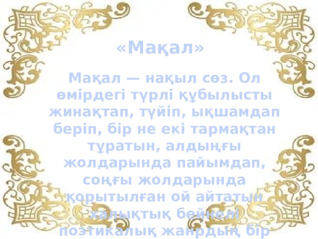 «Мақал» Мақал — нақыл сөз. Ол өмірдегі түрлі құбылысты жинақтап, түйіп, ықшамдап беріп, бір не екі тармақтан тұратын, алдыңғы жолдарында пайымдап, соңғы жолдарында қорытылған ой айтатын халықтық бейнелі поэтикалық жанрдың бір түрі...