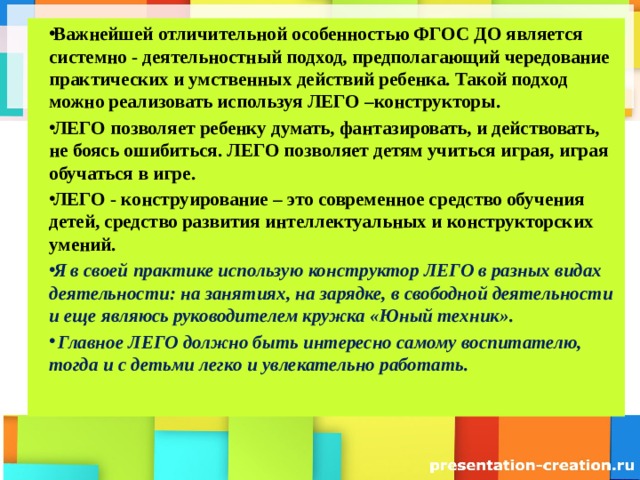 Важнейшей отличительной особенностью ФГОС ДО является системно - деятельностный подход, предполагающий чередование практических и умственных действий ребенка. Такой подход можно реализовать используя ЛЕГО –конструкторы. ЛЕГО позволяет ребенку думать, фантазировать, и действовать, не боясь ошибиться. ЛЕГО позволяет детям учиться играя, играя обучаться в игре. ЛЕГО - конструирование – это современное средство обучения детей, средство развития интеллектуальных и конструкторских умений. Я в своей практике использую конструктор ЛЕГО в разных видах деятельности: на занятиях, на зарядке, в свободной деятельности и еще являюсь руководителем кружка «Юный техник».  Главное ЛЕГО должно быть интересно самому воспитателю, тогда и с детьми легко и увлекательно работать.