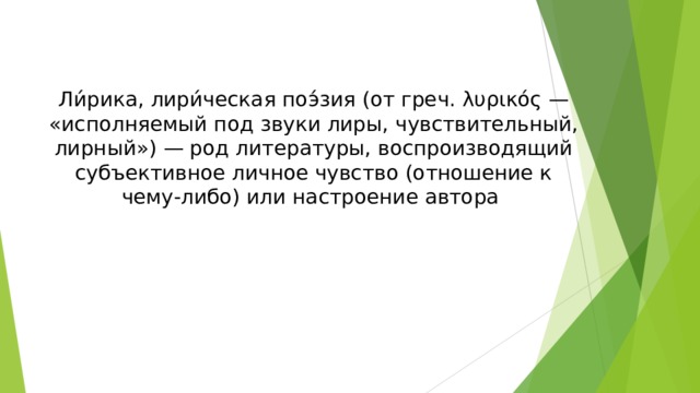 Ли́рика, лири́ческая поэ́зия (от греч. λυρικός — «исполняемый под звуки лиры, чувствительный, лирный») — род литературы, воспроизводящий субъективное личное чувство (отношение к чему-либо) или настроение автора