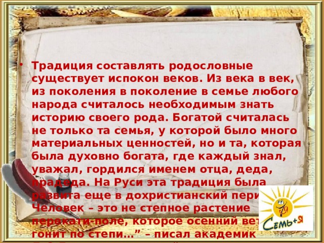 Традиция составлять родословные существует испокон веков. Из века в век, из поколения в поколение в семье любого народа считалось необходимым знать историю своего рода. Богатой считалась не только та семья, у которой было много материальных ценностей, но и та, которая была духовно богата, где каждый знал, уважал, гордился именем отца, деда, прадеда. На Руси эта традиция была развита еще в дохристианский период. “ Человек – это не степное растение перекати-поле, которое осенний ветер гонит по степи…” – писал академик Д.С.Лихачев. В русской истории трудно найти среди достопамятных людей личность, которая не относилась бы с почтением к своему роду