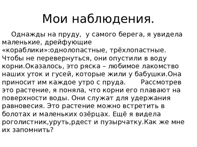 Мои наблюдения.  Однажды на пруду, у самого берега, я увидела маленькие, дрейфующие «кораблики»:однолопастные, трёхлопастные. Чтобы не перевернуться, они опустили в воду корни.Оказалось, это ряска – любимое лакомство наших уток и гусей, которые жили у бабушки.Она приносит им каждое утро с пруда. Рассмотрев это растение, я поняла, что корни его плавают на поверхности воды. Они служат для удержания равновесия. Это растение можно встретить в болотах и маленьких озёрцах. Ещё я видела роголистник,уруть,рдест и пузырчатку.Как же мне их запомнить?