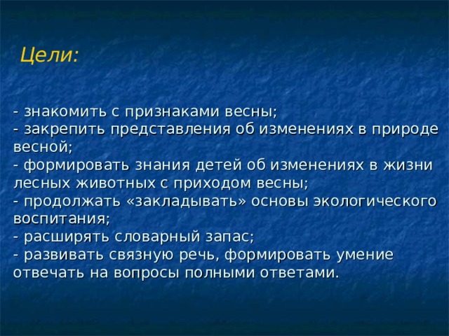 Цели:     - знакомить с признаками весны;  - закрепить представления об изменениях в природе весной;  - формировать знания детей об изменениях в жизни лесных животных с приходом весны;  - продолжать «закладывать» основы экологического воспитания;  - расширять словарный запас;  - развивать связную речь, формировать умение отвечать на вопросы полными ответами.