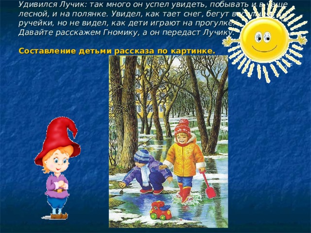 Удивился Лучик: так много он успел увидеть, побывать и в чаще лесной, и на полянке. Увидел, как тает снег, бегут веселые ручейки, но не видел, как дети играют на прогулке.  Давайте расскажем Гномику, а он передаст Лучику.   Составление детьми рассказа по картинке.