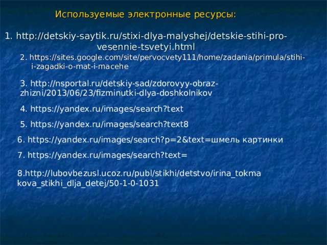 Используемые электронные ресурсы:   1. http://detskiy-saytik.ru/stixi-dlya-malyshej/detskie-stihi-pro-vesennie-tsvetyi.html 2. https://sites.google.com/site/pervocvety111/home/zadania/primula/stihi-i-zagadki-o-mat-i-macehe 3. http://nsportal.ru/detskiy-sad/zdorovyy-obraz-zhizni/2013/06/23/fizminutki-dlya-doshkolnikov 4. https://yandex.ru/images/search?text 5. https://yandex.ru/images/search?text8 6. https://yandex.ru/images/search?p=2&text=шмель картинки 7. https://yandex.ru/images/search?text= 8.http://lubovbezusl.ucoz.ru/publ/stikhi/detstvo/irina_tokmakova_stikhi_dlja_detej/50-1-0-1031