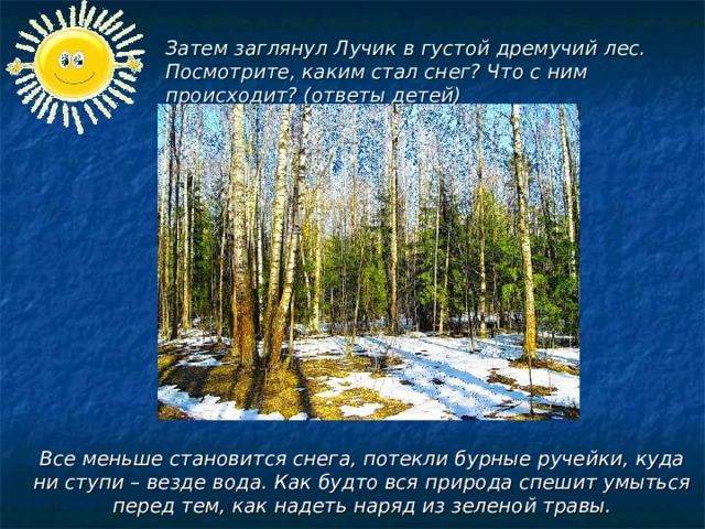 Затем заглянул Лучик в густой дремучий лес. Посмотрите, каким стал снег? Что с ним происходит? (ответы детей) Все меньше становится снега, потекли бурные ручейки, куда ни ступи – везде вода. Как будто вся природа спешит умыться перед тем, как надеть наряд из зеленой травы.