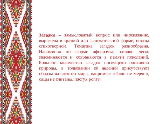 Загадка – замысловатый вопрос или иносказание, выражена в краткой или занимательной форме, иногда стихотворной. Тематика загадок разнообразна. Напоминая по форме афоризмы, загадки легко запоминаются и сохраняются в памяти поколений. Большое количество загадок посвящено описанию природы, в толковании её явлений присутствуют образы животного мира, например: «Поле не меряно, овцы не считаны, пастух рогат»