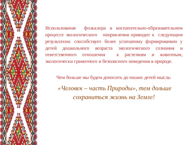 Использование фольклора в воспитательно-образовательном процессе экологического направления приводит к следующим результатам: способствует более успешному формированию у детей дошкольного возраста экологического сознания и ответственного отношения к растениям и животным, экологически грамотного и безопасного поведения в природе.  Чем больше мы будем доносить до наших детей мысль:  «Человек – часть Природы», тем дольше сохраниться жизнь на Земле!