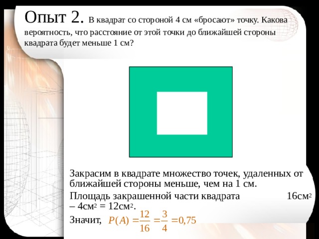 Опыт 2. В квадрат со стороной 4 см «бросают» точку. Какова вероятность, что расстояние от этой точки до ближайшей стороны квадрата будет меньше 1 см?   Закрасим в квадрате множество точек, удаленных от ближайшей стороны меньше, чем на 1 см. Площадь закрашенной части квадрата 16см 2 – 4см 2 = 12см 2 . Значит,