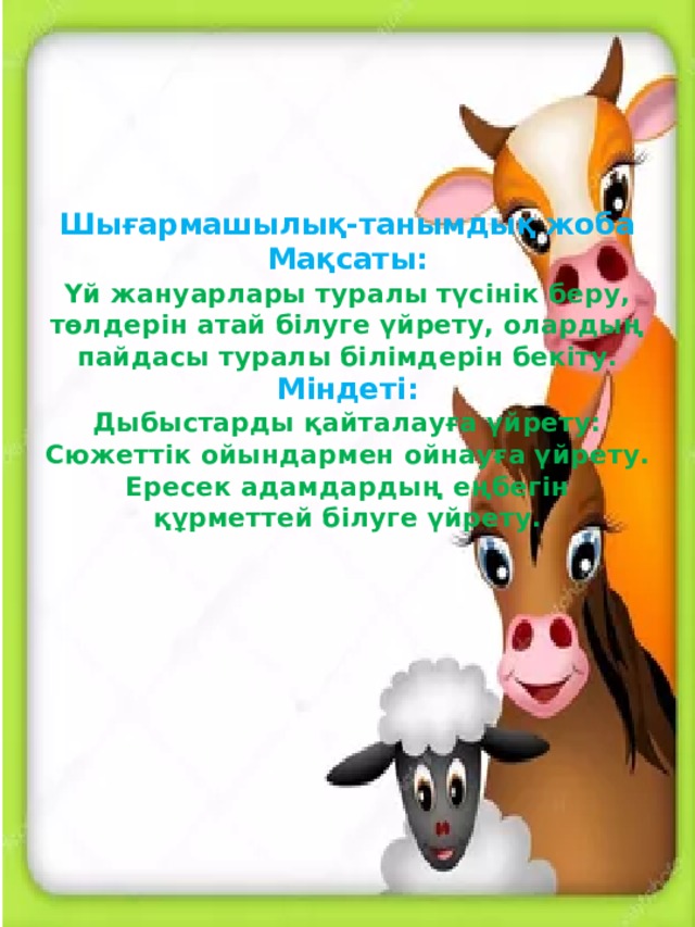 Шығармашылық-танымдық жоба  Мақсаты:  Үй жануарлары туралы түсінік беру, төлдерін атай білуге үйрету, олардың пайдасы туралы білімдерін бекіту.  Міндеті:  Дыбыстарды қайталауға үйрету:  Сюжеттік ойындармен ойнауға үйрету.  Ересек адамдардың еңбегін құрметтей білуге үйрету.