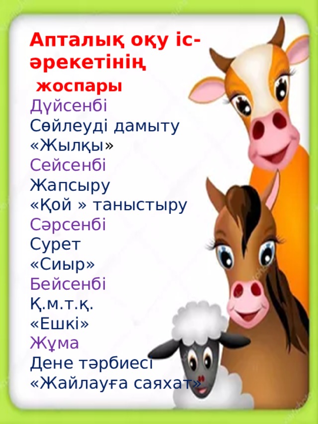 Апталық оқу іс-әрекетінің жоспары Дүйсенбі Сөйлеуді дамыту «Жылқы » Сейсенбі Жапсыру «Қой » таныстыру Сәрсенбі Сурет «Сиыр» Бейсенбі Қ.м.т.қ. «Ешкі» Жұма Дене тәрбиесі «Жайлауға саяхат»