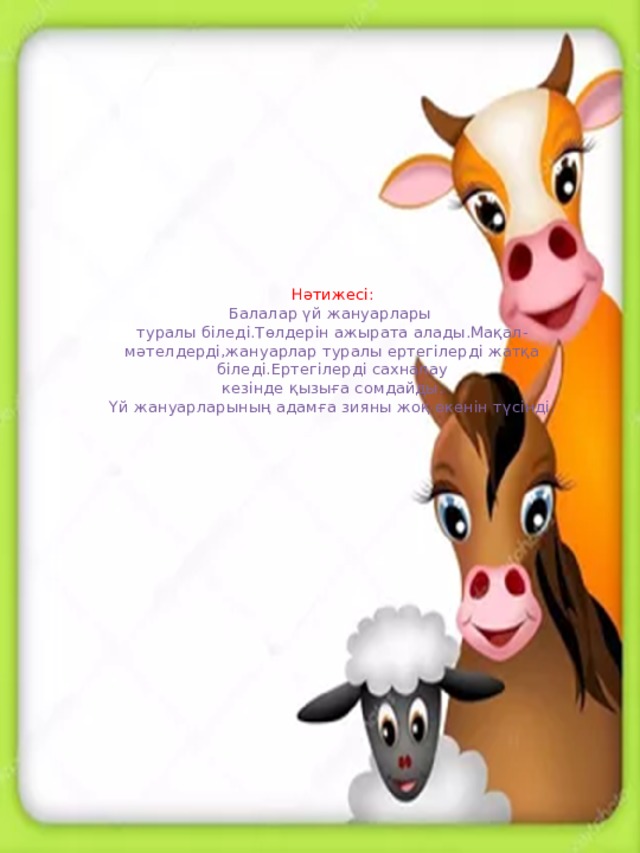 Нәтижесі:  Балалар үй жануарлары  туралы біледі.Төлдерін ажырата алады.Мақал-мәтелдерді,жануарлар туралы ертегілерді жатқа біледі.Ертегілерді сахналау  кезінде қызыға сомдайды.  Үй жануарларының адамға зияны жоқ екенін түсінді.