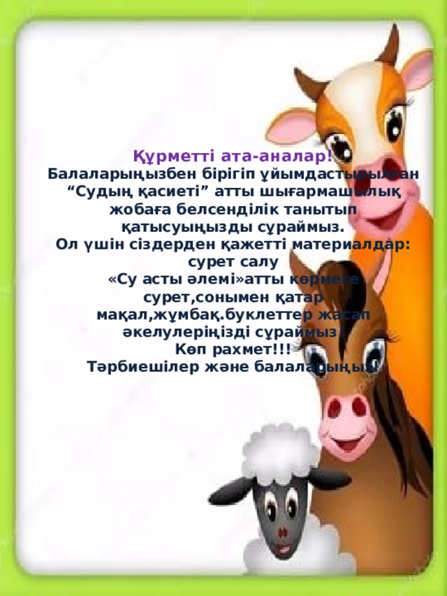 Құрметті ата-аналар!  Балаларыңызбен бірігіп ұйымдастырылған “Судың қасиеті” атты шығармашылық жобаға белсенділік танытып қатысуыңызды сұраймыз.  Ол үшін сіздерден қажетті материалдар:  сурет салу  «Су асты әлемі»атты көрмеге сурет,сонымен қатар мақал,жұмбақ.буклеттер жасап әкелулеріңізді сұраймыз!  Көп рахмет!!!  Тәрбиешілер және балаларыңыз!