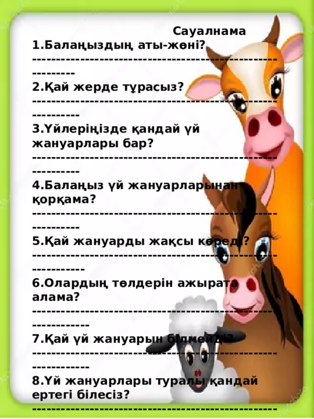 Сауалнама 1.Балаңыздың аты-жөні? ------------------------------------------------------------ 2.Қай жерде тұрасыз? ------------------------------------------------------------- 3.Үйлеріңізде қандай үй жануарлары бар? ------------------------------------------------------------- 4.Балаңыз үй жануарларынан қорқама? ------------------------------------------------------------- 5.Қай жануарды жақсы көреді? -------------------------------------------------------------- 6.Олардың төлдерін ажырата алама? --------------------------------------------------------------- 7.Қай үй жануарын білмейді? --------------------------------------------------------------- 8.Үй жануарлары туралы қандай ертегі білесіз? --------------------------------------------------------------- 9.Балаңызға үй жануарлармен ойнауға рұқсат етесіз бе? ----------------------------------------------------------------------------- 10.Қай үй жануарларынан сақтану керек? ---------------------------------------------------------------------------------  Жауабыңызға рахмет!