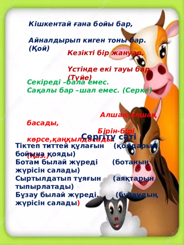 Кішкентай ғана бойы бар,   Айналдырып киген тоны бар. (Қой) Кезікті бір жануар,   Үстінде екі тауы бар. (Түйе)   Секіреді –бала емес.  Сақалы бар –шал емес. (Серке)  Алшаң-алшаң басады,  Бірін-бірі көрсе,қаңқылдасады.  (Қаз.)   Сергіту сәті Тіктеп титтей құлағын (қолдарын бойына қояды) Ботам былай жүреді (ботаның жүрісін салады) Сыртылдатып тұяғын (аяқтарын тыпырлатады) Бұзау былай жүреді. (бұзаудың жүрісін салады )