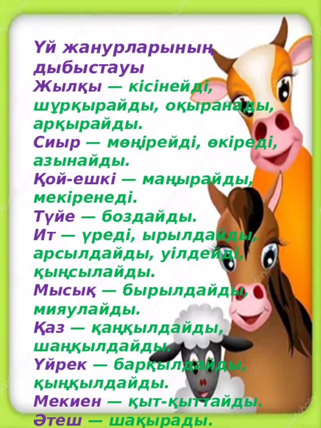 Үй жанурларының дыбыстауы Жылқы — кісінейді, шұрқырайды, оқыранады, арқырайды.  Сиыр — мөңірейді, өкіреді, азынайды.  Қой-ешкі — маңырайды, мекіренеді.  Түйе — боздайды.  Ит — үреді, ырылдайды, арсылдайды, уілдейді, қыңсылайды.  Мысық — бырылдайды, мияулайды.  Қаз — қаңқылдайды, шаңқылдайды.  Үйрек — барқылдайды, қыңқылдайды.  Мекиен — қыт-қыттайды.  Әтеш — шақырады.