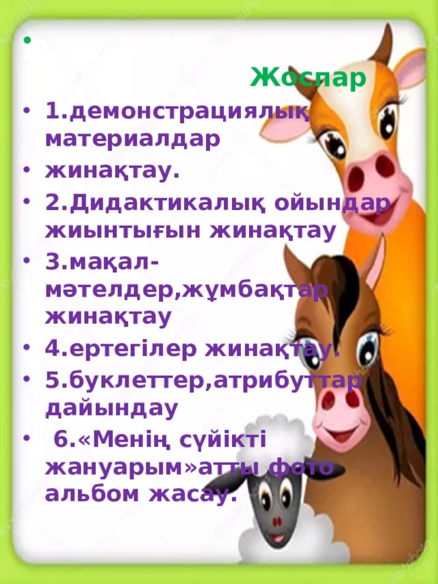 Жоспар 1.демонстрациялық материалдар жинақтау. 2.Дидактикалық ойындар жиынтығын жинақтау 3.мақал-мәтелдер,жұмбақтар жинақтау 4.ертегілер жинақтау. 5.буклеттер,атрибуттар дайындау  6.«Менің сүйікті жануарым»атты фото альбом жасау.