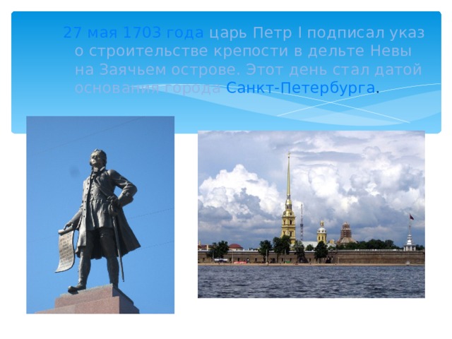27 мая 1703 года  царь Петр I подписал указ о строительстве крепости в дельте Невы на Заячьем острове. Этот день стал датой основания города Санкт-Петербурга .