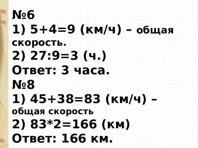 № 6  1) 5+4=9 (км / ч) – общая скорость.  2) 27:9=3 (ч.)  Ответ: 3 часа.  №8  1) 45+38=83 (км / ч) – общая скорость  2) 83*2=166 (км)  Ответ: 166 км.