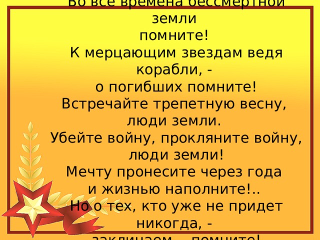 Во все времена бессмертной земли помните! К мерцающим звездам ведя корабли, - о погибших помните! Встречайте трепетную весну, люди земли. Убейте войну, прокляните войну, люди земли! Мечту пронесите через года и жизнью наполните!.. Но о тех, кто уже не придет никогда, - заклинаем, - помните!