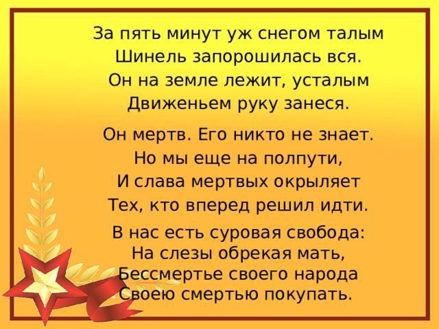 За пять минут уж снегом талым  Шинель запорошилась вся.  Он на земле лежит, усталым  Движеньем руку занеся. Он мертв. Его никто не знает.  Но мы еще на полпути,  И слава мертвых окрыляет  Тех, кто вперед решил идти. В нас есть суровая свобода:  На слезы обрекая мать,  Бессмертье своего народа  Своею смертью покупать. 