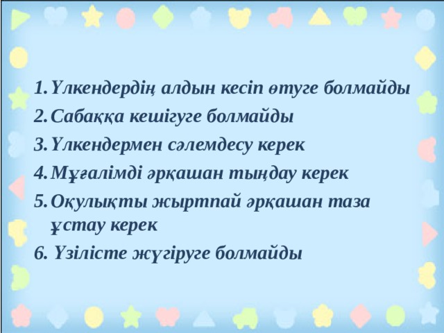 Үлкендердің алдын кесіп өтуге болмайды Сабаққа кешігуге болмайды Үлкендермен сәлемдесу керек Мұғалімді әрқашан тыңдау керек Оқулықты жыртпай әрқашан таза ұстау керек