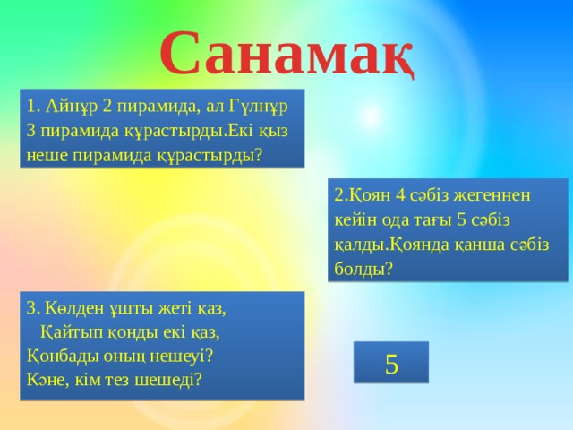 Санамақ 1. Айнұр 2 пирамида, ал Гүлнұр 3 пирамида құрастырды.Екі қыз неше пирамида құрастырды? 2.Қоян 4 сәбіз жегеннен кейін ода тағы 5 сәбіз қалды.Қоянда қанша сәбіз болды? 3. Көлден ұшты жеті қаз,  Қайтып қонды екі қаз,  Қонбады оның нешеуі?  Кәне, кім тез шешеді? 5