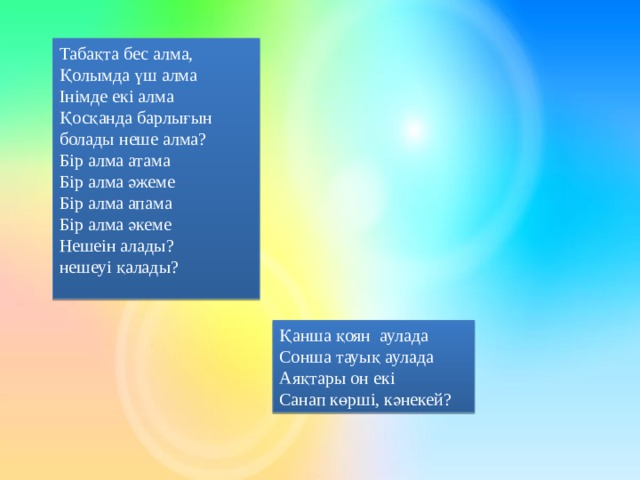 Табақта бес алма, Қолымда үш алма Інімде екі алма Қосқанда барлығын болады неше алма? Бір алма атама Бір алма әжеме Бір алма апама Бір алма әкеме Нешеін алады? нешеуі қалады? Қанша қоян аулада Сонша тауық аулада Аяқтары он екі Санап көрші, кәнекей?