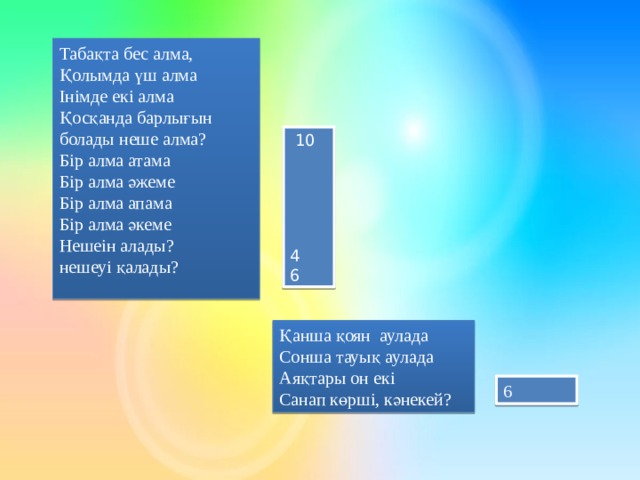 Табақта бес алма, Қолымда үш алма Інімде екі алма Қосқанда барлығын болады неше алма? Бір алма атама Бір алма әжеме Бір алма апама Бір алма әкеме Нешеін алады? нешеуі қалады?  10 4 6 Қанша қоян аулада Сонша тауық аулада Аяқтары он екі Санап көрші, кәнекей? 6