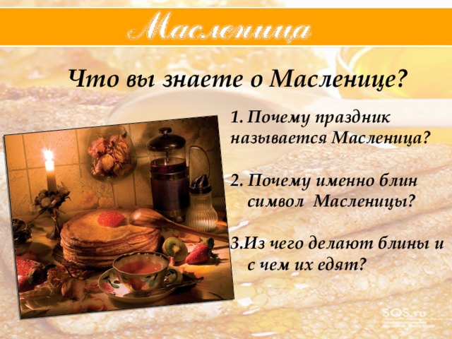 Что вы знаете о Масленице? Почему праздник называется Масленица?  2. Почему именно блин символ Масленицы?  3.Из чего делают блины и с чем их едят?