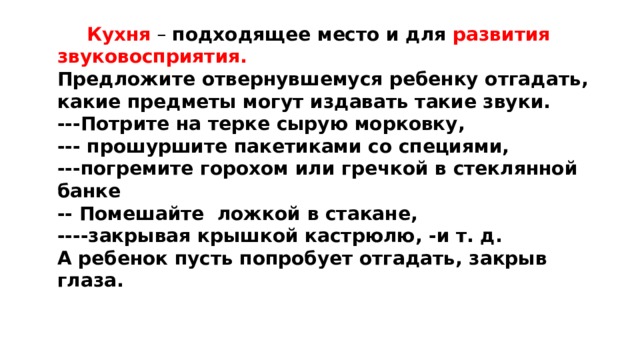 Кухня – подходящее место и для развития звуковосприятия. Предложите отвернувшемуся ребенку отгадать, какие предметы могут издавать такие звуки. ---Потрите на терке сырую морковку, --- прошуршите пакетиками со специями, ---погремите горохом или гречкой в стеклянной банке -- Помешайте ложкой в стакане, ----закрывая крышкой кастрюлю, -и т. д. А ребенок пусть попробует отгадать, закрыв глаза.