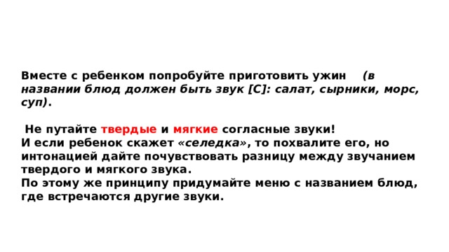 Вместе с ребенком попробуйте приготовить ужин (в названии блюд должен быть звук [С]: салат, сырники, морс, суп) .   Не путайте твердые и мягкие согласные звуки! И если ребенок скажет «селедка» , то похвалите его, но интонацией дайте почувствовать разницу между звучанием твердого и мягкого звука. По этому же принципу придумайте меню с названием блюд, где встречаются другие звуки.