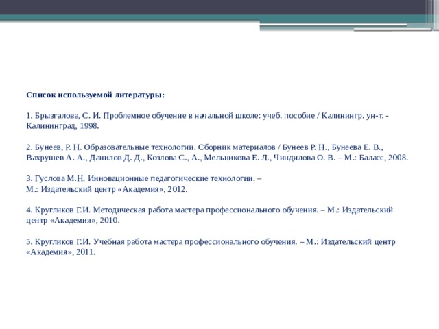 Список используемой литературы:     1. Брызгалова, С. И. Проблемное обучение в начальной школе: учеб. пособие / Калинингр. ун-т. - Калининград, 1998.     2. Бунеев, Р. Н. Образовательные технологии. Сборник материалов / Бунеев Р. Н., Бунеева Е. В., Вахрушев А. А., Данилов Д. Д., Козлова С., А., Мельникова Е. Л., Чиндилова О. В. – М.: Баласс, 2008.     3. Гуслова М.Н. Инновационные педагогические технологии. –  М.: Издательский центр «Академия», 2012.     4. Кругликов Г.И. Методическая работа мастера профессионального обучения. – М.: Издательский центр «Академия», 2010.     5. Кругликов Г.И. Учебная работа мастера профессионального обучения. – М.: Издательский центр «Академия», 2011.     
