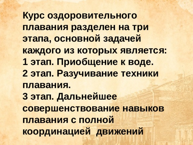 Курс оздоровительного плавания разделен на три этапа, основной задачей каждого из которых является: 1 этап. Приобщение к воде. 2 этап. Разучивание техники плавания. 3 этап. Дальнейшее совершенствование навыков плавания с полной координацией движений